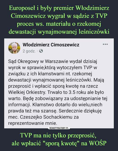 Europoseł i były premier Włodzimierz Cimoszewicz wygrał w sądzie z TVP proces ws. materiału o rzekomej dewastacji wynajmowanej leśniczówki TVP ma nie tylko przeprosić, 
ale wpłacić "sporą kwotę" na WOŚP