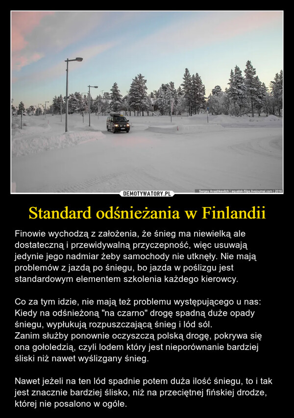 Standard odśnieżania w Finlandii – Finowie wychodzą z założenia, że śnieg ma niewielką ale dostateczną i przewidywalną przyczepność, więc usuwają jedynie jego nadmiar żeby samochody nie utknęły. Nie mają problemów z jazdą po śniegu, bo jazda w poślizgu jest standardowym elementem szkolenia każdego kierowcy.Co za tym idzie, nie mają też problemu występującego u nas: Kiedy na odśnieżoną "na czarno" drogę spadną duże opady śniegu, wypłukują rozpuszczającą śnieg i lód sól. Zanim służby ponownie oczyszczą polską drogę, pokrywa się ona gołoledzią, czyli lodem który jest nieporównanie bardziej śliski niż nawet wyślizgany śnieg.Nawet jeżeli na ten lód spadnie potem duża ilość śniegu, to i tak jest znacznie bardziej ślisko, niż na przeciętnej fińskiej drodze, której nie posalono w ogóle. 