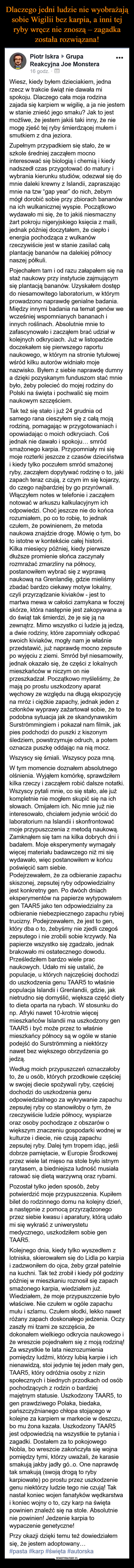  –  ®Piotr Iskra ► Grupa •••Reakcyjna Joe Monstera16 godz. • ШWiesz, kiedy byłem dzieciakiem, jednarzecz w trakcie świąt nie dawała mispokoju. Dlaczego cała moja rodzinazajada się karpiem w wigilię, a ja nie jestemw stanie znieść jego smaku? Jak to jestmożliwe, że jestem jakiś taki inny, że niemogę zjeść tej ryby śmierdzącej mułem ismutkiem z dna jeziora.