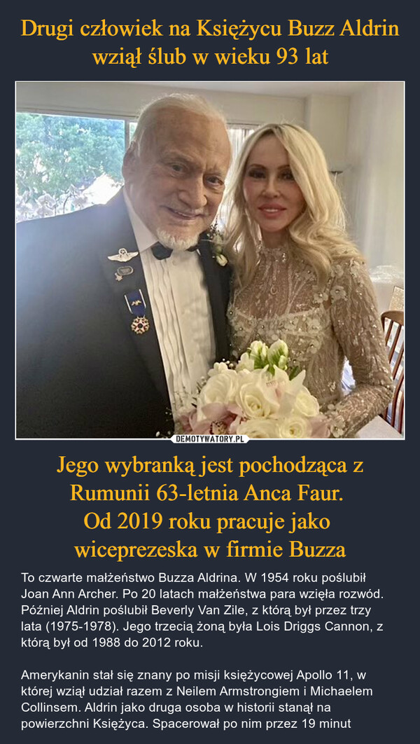 Jego wybranką jest pochodząca z Rumunii 63-letnia Anca Faur. Od 2019 roku pracuje jako wiceprezeska w firmie Buzza – To czwarte małżeństwo Buzza Aldrina. W 1954 roku poślubił Joan Ann Archer. Po 20 latach małżeństwa para wzięła rozwód. Później Aldrin poślubił Beverly Van Zile, z którą był przez trzy lata (1975-1978). Jego trzecią żoną była Lois Driggs Cannon, z którą był od 1988 do 2012 roku.Amerykanin stał się znany po misji księżycowej Apollo 11, w której wziął udział razem z Neilem Armstrongiem i Michaelem Collinsem. Aldrin jako druga osoba w historii stanął na powierzchni Księżyca. Spacerował po nim przez 19 minut 