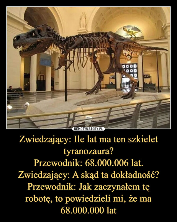 Zwiedzający: Ile lat ma ten szkielettyranozaura?Przewodnik: 68.000.006 lat.Zwiedzający: A skąd ta dokładność?Przewodnik: Jak zaczynałem tęrobotę, to powiedzieli mi, że ma68.000.000 lat –  