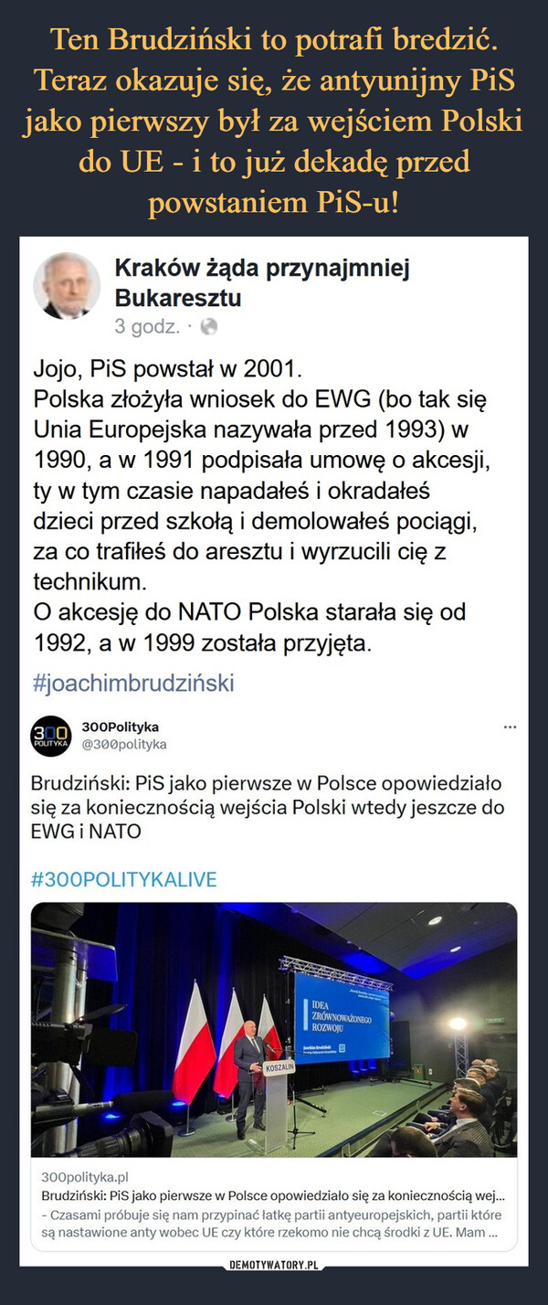  –  Brudziński: PiS jako pierwsze w Polsce opowiedziałosię za koniecznością wejścia Polski wtedy jeszcze doEWG i NATOJojo, PiS powstał w 2001.Polska złożyła wniosek do EWG (bo tak sięUnia Europejska nazywała przed 1993) w1990, a w 1991 podpisała umowę o akcesji,ty w tym czasie napadałeś i okradałeśdzieci przed szkołą i demolowałeś pociągi,za co trafiłeś do aresztu i wyrzucili cię ztechnikum.O akcesję do NATO Polska starała się od1992, a w 1999 została przyjęta.
