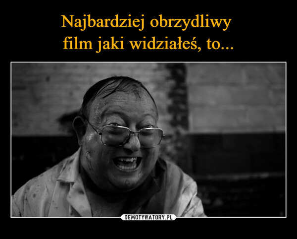Najbardziej obrzydliwy 
film jaki widziałeś, to...
