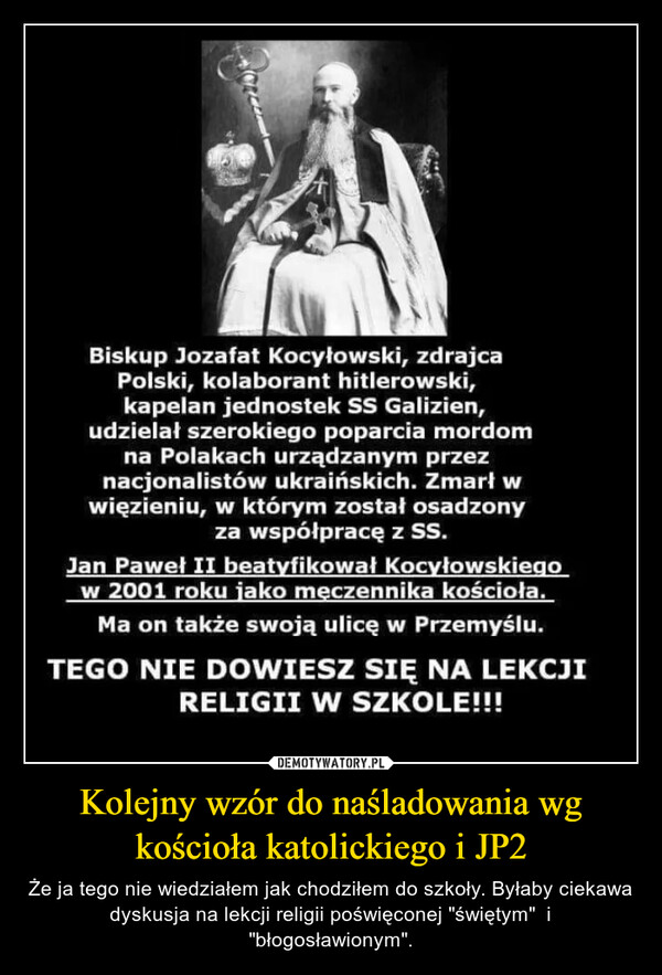 Kolejny wzór do naśladowania wg kościoła katolickiego i JP2 – Że ja tego nie wiedziałem jak chodziłem do szkoły. Byłaby ciekawa dyskusja na lekcji religii poświęconej "świętym"  i "błogosławionym". Biskup Jozafat Kocyłowski, zdrajcaPolski, kolaborant hitlerowski,kapelan jednostek SS Galizien,udzielał szerokiego poparcia mordomna Polakach urządzanym przeznacjonalistów ukraińskich. Zmarł wwięzieniu, w którym został osadzonyza współpracę z SS.Jan Paweł II beatyfikował Kocyłowskiegow 2001 roku jako męczennika kościoła.Ma on także swoją ulicę w Przemyślu.TEGO NIE DOWIESZ SIĘ NA LEKCJIRELIGII W SZKOLE!!!