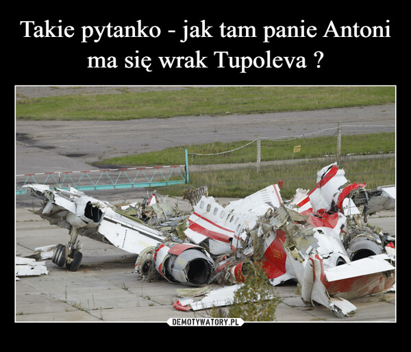 Takie pytanko - jak tam panie Antoni ma się wrak Tupoleva ?