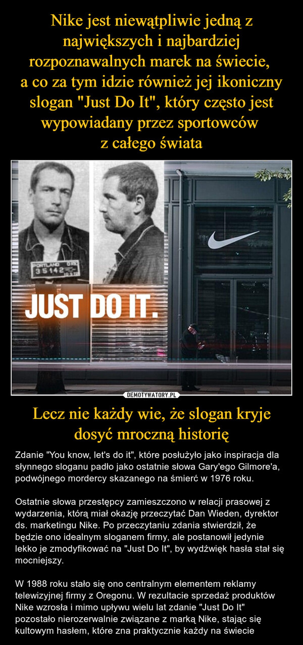 Lecz nie każdy wie, że slogan kryje dosyć mroczną historię – Zdanie "You know, let's do it", które posłużyło jako inspiracja dla słynnego sloganu padło jako ostatnie słowa Gary'ego Gilmore'a, podwójnego mordercy skazanego na śmierć w 1976 roku.Ostatnie słowa przestępcy zamieszczono w relacji prasowej z wydarzenia, którą miał okazję przeczytać Dan Wieden, dyrektor ds. marketingu Nike. Po przeczytaniu zdania stwierdził, że będzie ono idealnym sloganem firmy, ale postanowił jedynie lekko je zmodyfikować na "Just Do It", by wydźwięk hasła stał się mocniejszy.W 1988 roku stało się ono centralnym elementem reklamy telewizyjnej firmy z Oregonu. W rezultacie sprzedaż produktów Nike wzrosła i mimo upływu wielu lat zdanie "Just Do It" pozostało nierozerwalnie związane z marką Nike, stając się kultowym hasłem, które zna praktycznie każdy na świecie GPORTLAND3514210 576JUST DO IT.