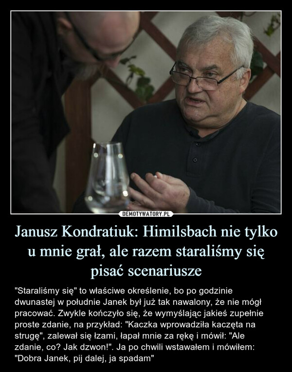 Janusz Kondratiuk: Himilsbach nie tylko u mnie grał, ale razem staraliśmy się pisać scenariusze – "Staraliśmy się" to właściwe określenie, bo po godzinie dwunastej w południe Janek był już tak nawalony, że nie mógł pracować. Zwykle kończyło się, że wymyślając jakieś zupełnie proste zdanie, na przykład: "Kaczka wprowadziła kaczęta na strugę", zalewał się łzami, łapał mnie za rękę i mówił: "Ale zdanie, co? Jak dzwon!". Ja po chwili wstawałem i mówiłem: "Dobra Janek, pij dalej, ja spadam" "Staraliśmy się" to właściwe określenie, bo po godzinie dwunastej w południe Janek był już tak nawalony, że nie mógł pracować. Zwykle kończyło się, że wymyślając jakieś zupełnie proste zdanie, na przykład: "Kaczka wprowadziła kaczęta na strugę", zalewał się łzami, łapał mnie za rękę i mówił: "Ale zdanie, co? Jak dzwon!". Ja po chwili wstawałem i mówiłem: "Dobra Janek, pij dalej, ja spadam"