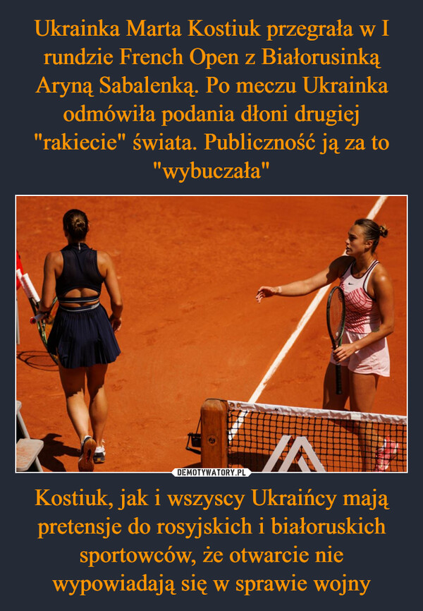 Ukrainka Marta Kostiuk przegrała w I rundzie French Open z Białorusinką Aryną Sabalenką. Po meczu Ukrainka odmówiła podania dłoni drugiej "rakiecie" świata. Publiczność ją za to "wybuczała" Kostiuk, jak i wszyscy Ukraińcy mają pretensje do rosyjskich i białoruskich sportowców, że otwarcie nie wypowiadają się w sprawie wojny