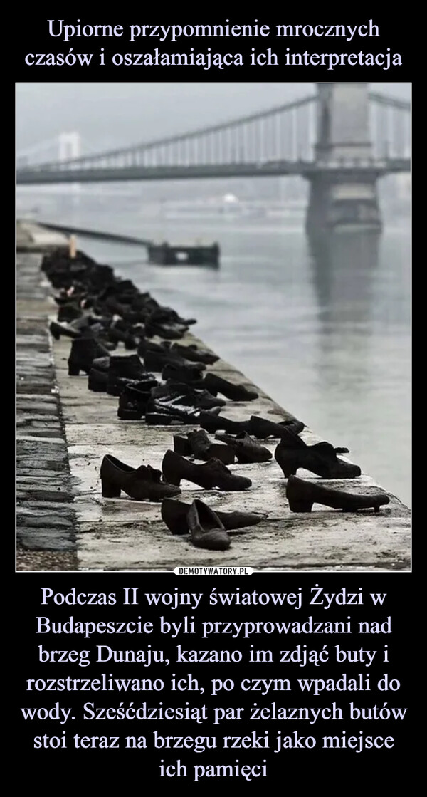Podczas II wojny światowej Żydzi w Budapeszcie byli przyprowadzani nad brzeg Dunaju, kazano im zdjąć buty i rozstrzeliwano ich, po czym wpadali do wody. Sześćdziesiąt par żelaznych butów stoi teraz na brzegu rzeki jako miejsce ich pamięci –  