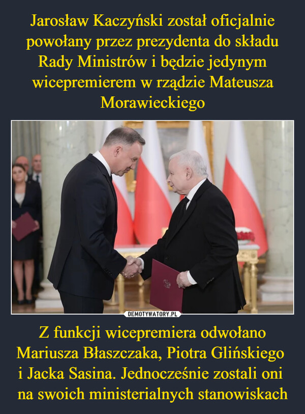 Jarosław Kaczyński został oficjalnie powołany przez prezydenta do składu Rady Ministrów i będzie jedynym wicepremierem w rządzie Mateusza Morawieckiego Z funkcji wicepremiera odwołano Mariusza Błaszczaka, Piotra Glińskiego 
i Jacka Sasina. Jednocześnie zostali oni 
na swoich ministerialnych stanowiskach