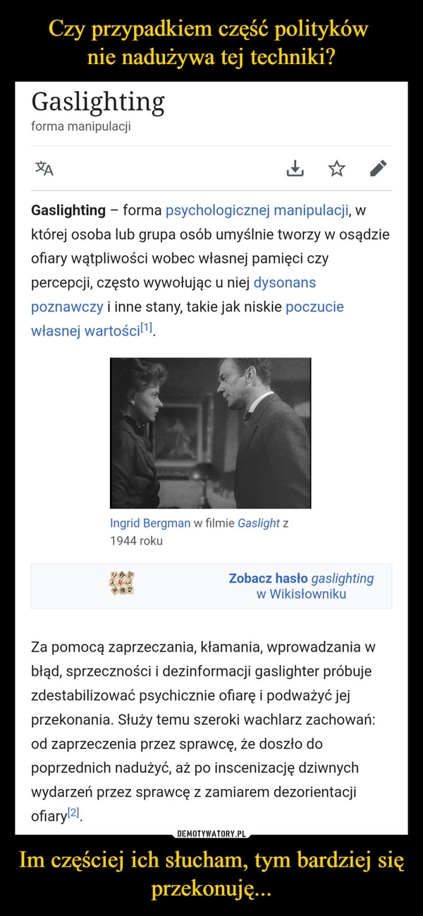 Im częściej ich słucham, tym bardziej się przekonuję... –  Gaslightingforma manipulacjiXAGaslighting - forma psychologicznej manipulacji, wktórej osoba lub grupa osób umyślnie tworzy w osądzieofiary wątpliwości wobec własnej pamięci czypercepcji, często wywołując u niej dysonanspoznawczy i inne stany, takie jak niskie poczuciewłasnej wartości[1].Ingrid Bergman w filmie Gaslight z1944 rokuE/PR248Zobacz hasło gaslightingw WikisłownikuZa pomocą zaprzeczania, kłamania, wprowadzania wbłąd, sprzeczności i dezinformacji gaslighter próbujezdestabilizować psychicznie ofiarę i podważyć jejprzekonania. Służy temu szeroki wachlarz zachowań:od zaprzeczenia przez sprawcę, że doszło dopoprzednich nadużyć, aż po inscenizację dziwnychwydarzeń przez sprawcę z zamiarem dezorientacjiofiary[2]