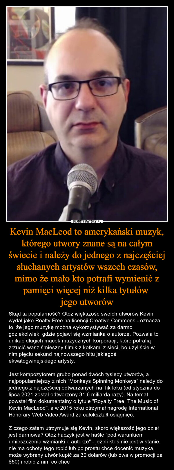 Kevin MacLeod to amerykański muzyk, którego utwory znane są na całym świecie i należy do jednego z najczęściej słuchanych artystów wszech czasów, mimo że mało kto potrafi wymienić z pamięci więcej niż kilka tytułów jego utworów – Skąd ta popularność? Otóż większość swoich utworów Kevin wydał jako Roalty Free na licencji Creative Commons - oznacza to, że jego muzykę można wykorzystywać za darmo gdziekolwiek, gdzie pojawi się wzmianka o autorze. Pozwala to unikać długich macek muzycznych korporacji, które potrafią zrzucić wasz śmieszny filmik z kotkami z sieci, bo użyliście w nim pięciu sekund najnowszego hitu jakiegoś ekwatogwinejskiego artysty.Jest kompozytorem grubo ponad dwóch tysięcy utworów, a najpopularniejszy z nich "Monkeys Spinning Monkeys" należy do jednego z najczęściej odtwarzanych na TikToku (od stycznia do lipca 2021 został odtworzony 31,6 miliarda razy). Na temat powstał film dokumentalny o tytule "Royalty Free: The Music of Kevin MacLeod", a w 2015 roku otrzymał nagrodę International Honorary Web Video Award za całokształt osiągnięć. Z czego zatem utrzymuje się Kevin, skoro większość jego dzieł jest darmowa? Otóż haczyk jest w haśle "pod warunkiem umieszczenia wzmianki o autorze" - jeżeli ktoś nie jest w stanie, nie ma ochoty tego robić lub po prostu chce docenić muzyka, może wybrany utwór kupić za 30 dolarów (lub dwa w promocji za $50) i robić z nim co chce 