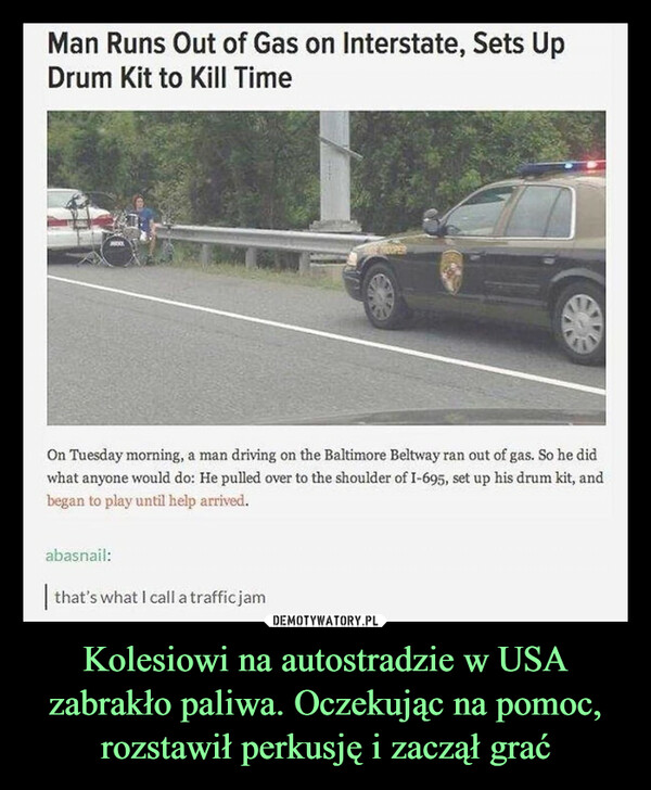 Kolesiowi na autostradzie w USA zabrakło paliwa. Oczekując na pomoc, rozstawił perkusję i zaczął grać –  Man Runs Out of Gas on Interstate, Sets UpDrum Kit to Kill TimeOn Tuesday morning, a man driving on the Baltimore Beltway ran out of gas. So he didwhat anyone would do: He pulled over to the shoulder of I-695, set up his drum kit, andbegan to play until help arrived.abasnail:SUPERthat's what I call a traffic jam