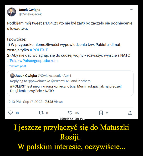 I jeszcze przyłączyć się do Matuszki Rosiji. W polskim interesie, oczywiście... –  Jacek Ćwięka@CwiekaJacekPodbijam mój tweet z 1.04.23 (to nie był żart) bo zaczęło się podniecenieu lewactwa.I powtórzę:1) W przypadku niemożliwości wypowiedzenia tzw. Pakietu klimat.zostaje tylko #POLEXIT2) Aby nie dać wciągnąć się do cudzej wojny - rozważyć wyjście z NATO#PolakwPolscegospodarzemTranslate postJacek Ćwięka @CwiekaJacek Apr 1Replying to @pawelmesko @Przem1979 and 2 others#POLEXIT jest nieuniknioną koniecznością! Musi nastąpić jak najprędzej!Drugi krok to wyjście z NATO.12:10 PM. Sep 17, 2023 · 7,528 Views1827 835口2