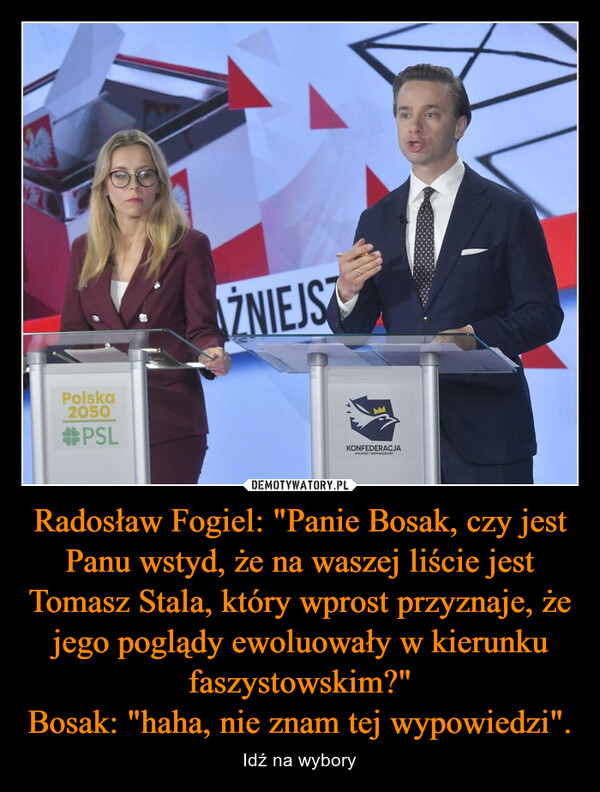 Radosław Fogiel: "Panie Bosak, czy jest Panu wstyd, że na waszej liście jest Tomasz Stala, który wprost przyznaje, że jego poglądy ewoluowały w kierunku faszystowskim?"
Bosak: "haha, nie znam tej wypowiedzi".