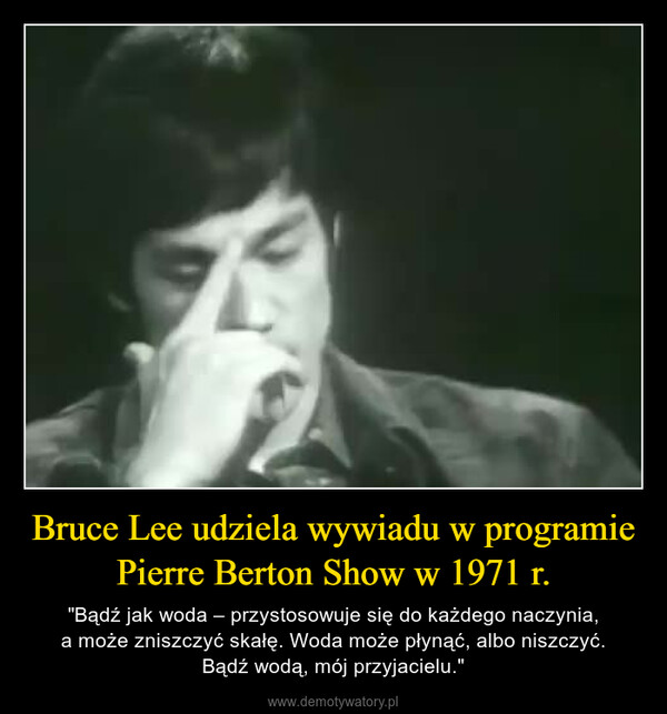 Bruce Lee udziela wywiadu w programie Pierre Berton Show w 1971 r. – "Bądź jak woda – przystosowuje się do każdego naczynia,a może zniszczyć skałę. Woda może płynąć, albo niszczyć.Bądź wodą, mój przyjacielu." 