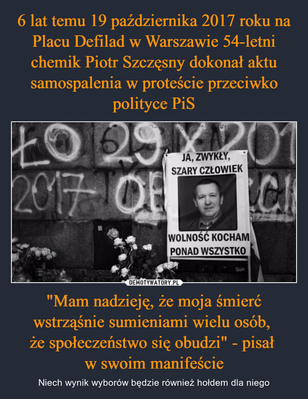 6 lat temu 19 października 2017 roku na Placu Defilad w Warszawie 54-letni chemik Piotr Szczęsny dokonał aktu samospalenia w proteście przeciwko polityce PiS "Mam nadzieję, że moja śmierć wstrząśnie sumieniami wielu osób, 
że społeczeństwo się obudzi" - pisał 
w swoim manifeście