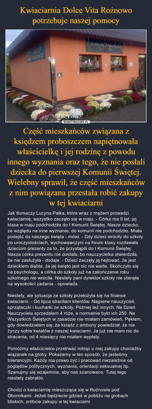 Część mieszkańców związana z księdzem proboszczem napiętnowała właścicielkę i jej rodzinę z powodu innego wyznania oraz tego, że nie posłali dziecka do pierwszej Komunii Świętej. Wielebny sprawił, że część mieszkańców z nim powiązana przestała robić zakupy w tej kwiaciarni – Jak tłumaczy Lucyna Pałka, która wraz z mężem prowadzi kwiaciarnię, wszystko zaczęło się w maju. - Córka ma 9 lat, jej klasa w maju podchodziła do I Komunii Świętej. Nasze dziecko, ze względu na inne wyznanie, do komunii nie podchodziło. Miała podejść do naszego święta - mówi. - Gdy dzieci wróciły do szkoły po uroczystościach, wychowawczyni na forum klasy rozdawała dzieciom prezenty za to, że przystąpili do I Komunii Świętej. Nasza córka prezentu nie dostała, bo nauczycielka stwierdziła, że nie zasłużyła - dodaje. - Dzieci zaczęły ją hejtować, że jest dzieckiem diabła, że jej święto jest nic nie warte. Skończyło się na psychologu, a córka do szkoły już na zakończenie roku szkolnego nie wróciła. Niestety pani dyrektor szkoły nie stanęła na wysokości zadania - opowiada.Niestety, ale sytuacja ze szkoły przełożyła się na finanse kwiaciarni. - Od lipca straciłam klientów. Najpierw nauczycieli, sprzątaczki i kucharki ze szkoły. Później też innych. Na Dzień Nauczyciela sprzedałam 4 róże, a normalnie było ich 250. Na Wszystkich Świętych w zasadzie nie miałam zamówień. Pękłam, gdy dowiedziałam się, że ksiądz z ambony powiedział, że nie życzy sobie kwiatów z naszej kwiaciarni. Ja już nie mam nic do stracenia, od 4 miesięcy nie miałam wypłaty.Pomóżmy właścicielce przetrwać robiąc u niej zakupy chociażby wiązanek na groby. Pokażemy w ten sposób, że jesteśmy tolerancyjni. Każdy ma prawo żyć i pracować niezależnie od poglądów politycznych, wyznania, orientacji seksualnej itp. Szanujmy się wzajemnie, aby nas szanowano. Tutaj tego niestety zabrakło.Chodzi o kwiaciarnię mieszcząca się w Rożnowie pod Obornikami. Jeżeli będziecie gdzieś w pobliżu na grobach bliskich, zróbcie zakupy w tej kwiaciarni KWIKWIACIARNIADe Vita