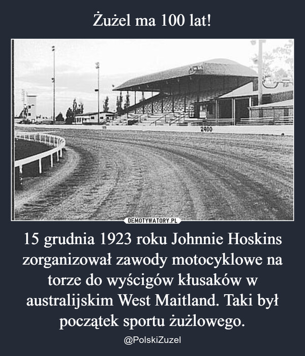 Żużel ma 100 lat! 15 grudnia 1923 roku Johnnie Hoskins zorganizował zawody motocyklowe na torze do wyścigów kłusaków w australijskim West Maitland. Taki był początek sportu żużlowego.