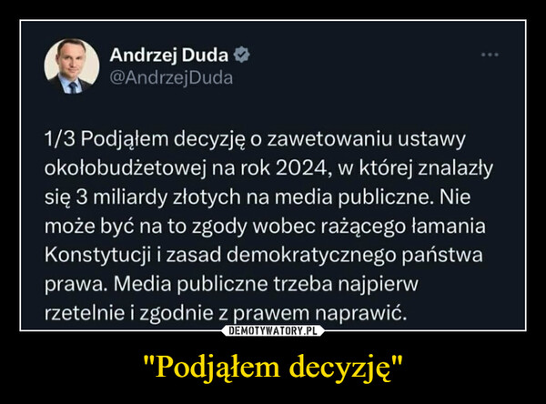 "Podjąłem decyzję" –  Andrzej Duda@Andrzej Duda1/3 Podjąłem decyzję o zawetowaniu ustawyokołobudżetowej na rok 2024, w której znalazłysię 3 miliardy złotych na media publiczne. Niemoże być na to zgody wobec rażącego łamaniaKonstytucji i zasad demokratycznego państwaprawa. Media publiczne trzeba najpierwrzetelnie i zgodnie z prawem naprawić.