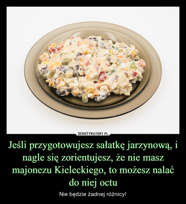 Jeśli przygotowujesz sałatkę jarzynową, i nagle się zorientujesz, że nie masz majonezu Kieleckiego, to możesz nalać do niej octu – Nie będzie żadnej różnicy! 
