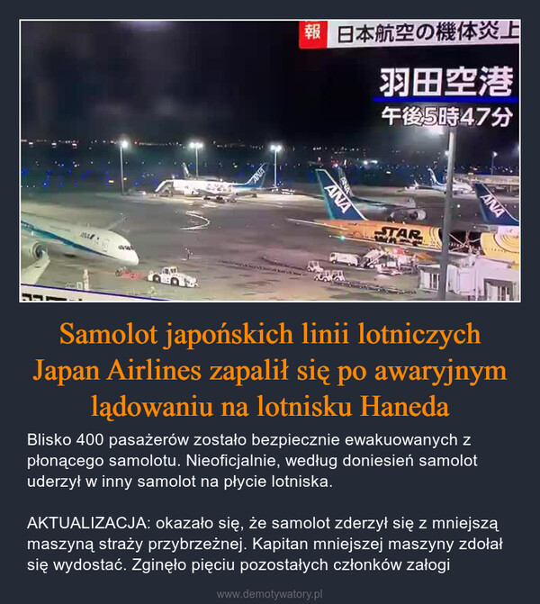 Samolot japońskich linii lotniczych Japan Airlines zapalił się po awaryjnym lądowaniu na lotnisku Haneda – Blisko 400 pasażerów zostało bezpiecznie ewakuowanych z płonącego samolotu. Nieoficjalnie, według doniesień samolot uderzył w inny samolot na płycie lotniska.AKTUALIZACJA: okazało się, że samolot zderzył się z mniejszą maszyną straży przybrzeżnej. Kapitan mniejszej maszyny zdołał się wydostać. Zginęło pięciu pozostałych członków załogi AVA報 日本航空の機体炎上羽田空港午後5時47分ANAANASTARMANA