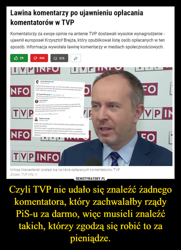 Czyli TVP nie udało się znaleźć żadnego komentatora, który zachwalałby rządy PiS-u za darmo, więc musieli znaleźć takich, którzy zgodzą się robić to za pieniądze. –  Lawina komentarzy po ujawnieniu opłacaniakomentatorów w TVPKomentatorzy za swoje opinie na antenie TVP dostawali wysokie wynagrodzenie -ujawnił europoseł Krzysztof Brejza, który opublikował listę osób opłacanych w tensposób. Informacja wywołała lawinę komentarzy w mediach społecznościowych.29VP INFONFOTVP444NFOSchwerterO Menus Maria Wiadomo bys be TVP to jest wikain anasz kasy Alemany tej radzety po prostu poWTVPSbyla ne unachPavelFrPavelPres575 AChciatym tykopted be placenie rodacy wypomata kaklego stanowi stamanie etyki dziennikarskepo prostu otmywanie wid/chaczykRadomir WitGrupa nieprzypadkowych osób za bardzo nieprzypadkowe pieniądzenawet do niemal300 000 zlotychcznie) kompletnie nieprzypadkowo w mediachrządowych nie szczędzia rządom PiS komplementów.adsopozycji skrajnej krytyk. Do dziś nie wiadomo, co ich leczylo ze slowerTINITVP INFOMiłosz Manasterski znalazł się na liście opłacanych komentatorów TVPŹródło: TVP Info, XFOVPINFO