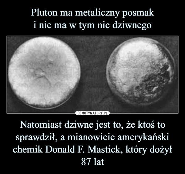 Pluton ma metaliczny posmak
i nie ma w tym nic dziwnego Natomiast dziwne jest to, że ktoś to sprawdził, a mianowicie amerykański chemik Donald F. Mastick, który dożył 87 lat