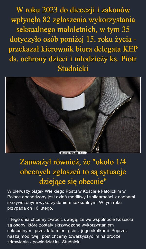 Zauważył również, że "około 1/4 obecnych zgłoszeń to są sytuacje dziejące się obecnie" – W pierwszy piątek Wielkiego Postu w Kościele katolickim w Polsce obchodzony jest dzień modlitwy i solidarności z osobami skrzywdzonymi wykorzystaniem seksualnym. W tym roku przypada on 16 lutego.- Tego dnia chcemy zwrócić uwagę, że we wspólnocie Kościoła są osoby, które zostały skrzywdzone wykorzystaniem seksualnym i przez lata mierzą się z jego skutkami. Poprzez naszą modlitwę i post chcemy towarzyszyć im na drodze zdrowienia - powiedział ks. Studnicki 