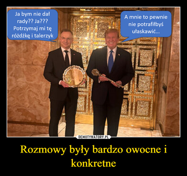 Rozmowy były bardzo owocne i konkretne –  Ja bym nie dałrady?? Ja???Potrzymaj mi tęróżdżkę i talerzykA mnie to pewnienie potrafiłbyśułaskawić...