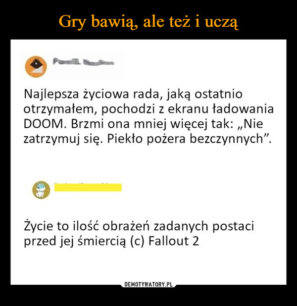  –  Najlepsza życiowa rada, jaką ostatniootrzymałem, pochodzi z ekranu ładowaniaDOOM. Brzmi ona mniej więcej tak:,,Niezatrzymuj się. Piekło pożera bezczynnych".Życie to ilość obrażeń zadanych postaciprzed jej śmiercią (c) Fallout 2