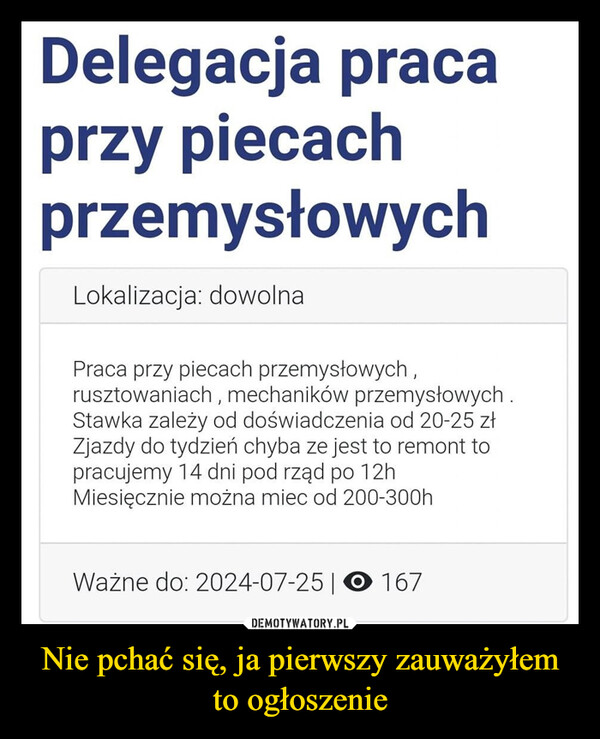 Nie pchać się, ja pierwszy zauważyłem to ogłoszenie –  Delegacja pracaprzy piecachprzemysłowychLokalizacja: dowolnaPraca przy piecach przemysłowych,rusztowaniach, mechaników przemysłowych.Stawka zależy od doświadczenia od 20-25 złZjazdy do tydzień chyba ze jest to remont topracujemy 14 dni pod rząd po 12hMiesięcznie można miec od 200-300hWażne do: 2024-07-25 | 167