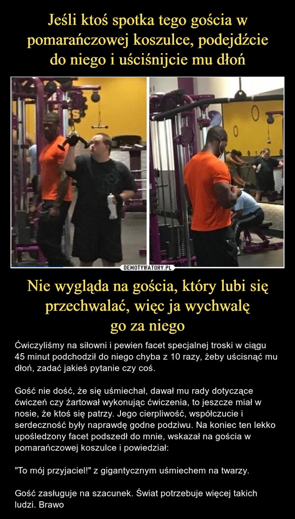 Nie wygląda na gościa, który lubi się przechwalać, więc ja wychwalęgo za niego – Ćwiczyliśmy na siłowni i pewien facet specjalnej troski w ciągu 45 minut podchodził do niego chyba z 10 razy, żeby uścisnąć mu dłoń, zadać jakieś pytanie czy coś. Gość nie dość, że się uśmiechał, dawał mu rady dotyczące ćwiczeń czy żartował wykonując ćwiczenia, to jeszcze miał w nosie, że ktoś się patrzy. Jego cierpliwość, współczucie i serdeczność były naprawdę godne podziwu. Na koniec ten lekko upośledzony facet podszedł do mnie, wskazał na gościa w pomarańczowej koszulce i powiedział:"To mój przyjaciel!" z gigantycznym uśmiechem na twarzy.Gość zasługuje na szacunek. Świat potrzebuje więcej takich ludzi. Brawo Ćwiczyliśmy na siłowni i pewien facet specjalnej troski w ciągu 45 minut podchodził do niego chyba z 10 razy, żeby uścisnąć mu dłoń, zadać jakieś pytanie czy coś. Gość nie dość, że się uśmiechał, dawał mu rady dotyczące ćwiczeń czy żartował wykonując ćwiczenia, to jeszcze miał w nosie, że ktoś się patrzy. Jego cierpliwość, współczucie i serdeczność były naprawdę godne podziwu. Na koniec ten lekko upośledzony facet podszedł do mnie, wskazał na gościa w pomarańczowej koszulce i powiedział:"To mój przyjaciel!" z gigantycznym uśmiechem na twarzy.Gość zasługuje na szacunek. Świat potrzebuje więcej takich ludzi. Brawo