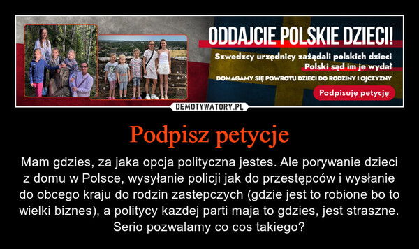 Podpisz petycje – Mam gdzies, za jaka opcja polityczna jestes. Ale porywanie dzieci z domu w Polsce, wysyłanie policji jak do przestępców i wysłanie do obcego kraju do rodzin zastepczych (gdzie jest to robione bo to wielki biznes), a politycy kazdej parti maja to gdzies, jest straszne. Serio pozwalamy co cos takiego? ТБАМRAYERSODDAJCIE POLSKIE DZIECI!Szwedzcy urzędnicy zażądali polskich dzieciPolski sąd im je wydałDOMAGAMY SIĘ POWROTU DZIECI DO RODZINY I OJCZYZNYPodpisuję petycję