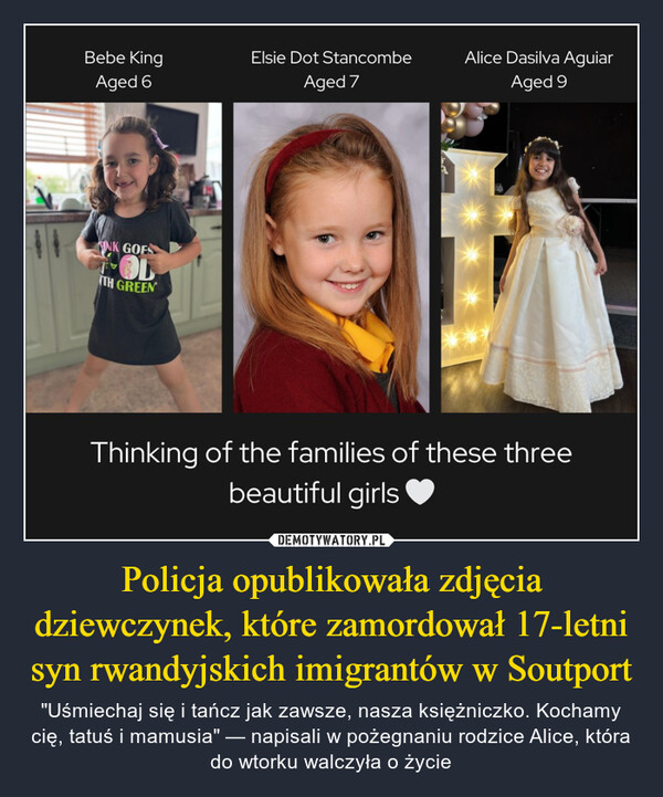 Policja opublikowała zdjęcia dziewczynek, które zamordował 17-letni syn rwandyjskich imigrantów w Soutport – "Uśmiechaj się i tańcz jak zawsze, nasza księżniczko. Kochamy cię, tatuś i mamusia" — napisali w pożegnaniu rodzice Alice, która do wtorku walczyła o życie Bebe KingAged 6Elsie Dot StancombeAlice Dasilva AguiarAged 7Aged 9NK GOFSOLTH GREENThinking of the families of these threebeautiful girls