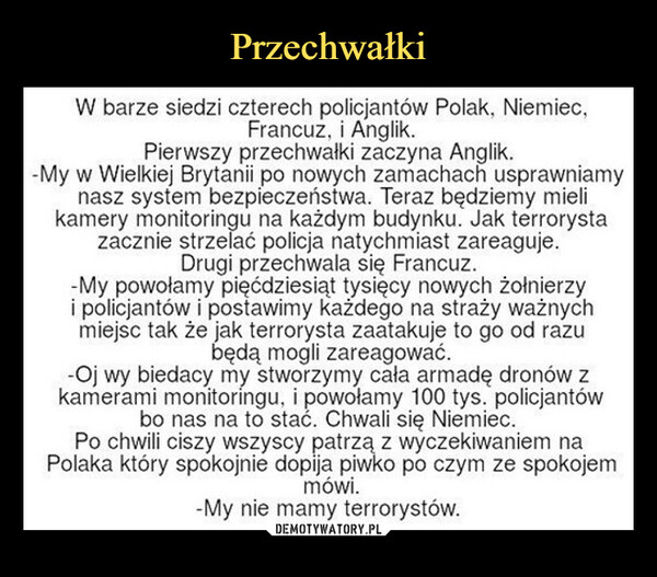  –  W barze siedzi czterech policjantów Polak, Niemiec,Francuz, i Anglik.Pierwszy przechwałki zaczyna Anglik.-My w Wielkiej Brytanii po nowych zamachach usprawniamynasz system bezpieczeństwa. Teraz będziemy mielikamery monitoringu na każdym budynku. Jak terrorystazacznie strzelać policja natychmiast zareaguje.Drugi przechwala się Francuz.-My powołamy pięćdziesiąt tysięcy nowych żołnierzyi policjantów i postawimy każdego na straży ważnychmiejsc tak że jak terrorysta zaatakuje to go od razubędą mogli zareagować.-Oj wy biedacy my stworzymy cała armadę dronów zkamerami monitoringu, i powołamy 100 tys. policjantówbo nas na to stać. Chwali się Niemiec.Po chwili ciszy wszyscy patrzą z wyczekiwaniem naPolaka który spokojnie dopija piwko po czym ze spokojemmówi.-My nie mamy terrorystów.