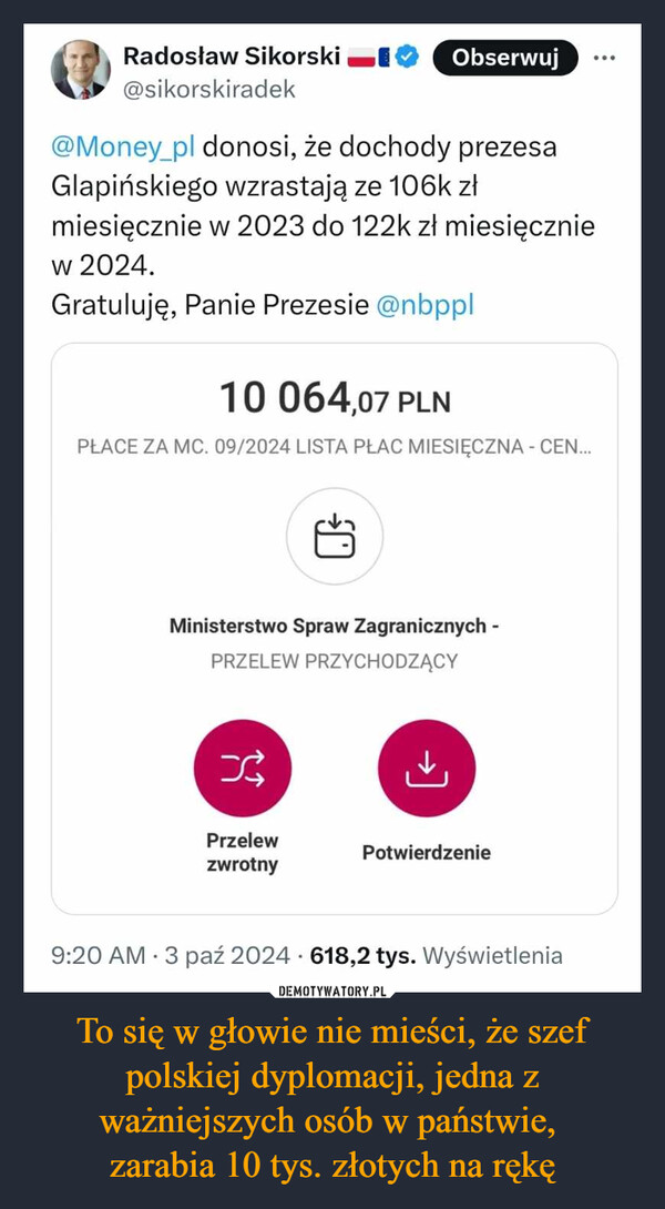 To się w głowie nie mieści, że szef polskiej dyplomacji, jedna z ważniejszych osób w państwie, zarabia 10 tys. złotych na rękę –  Radosław Sikorski@sikorskiradekObserwuj@Money_pl donosi, że dochody prezesaGlapińskiego wzrastają ze 106k złmiesięcznie w 2023 do 122k zł miesięcznieW 2024.Gratuluję, Panie Prezesie @nbppl10 064,07 PLNPŁACE ZA MC. 09/2024 LISTA PŁAC MIESIĘCZNA - CEN...Ministerstwo Spraw Zagranicznych -PRZELEW PRZYCHODZĄCY→]PrzelewPotwierdzeniezwrotny9:20 AM 3 paź 2024 618,2 tys. Wyświetlenia
