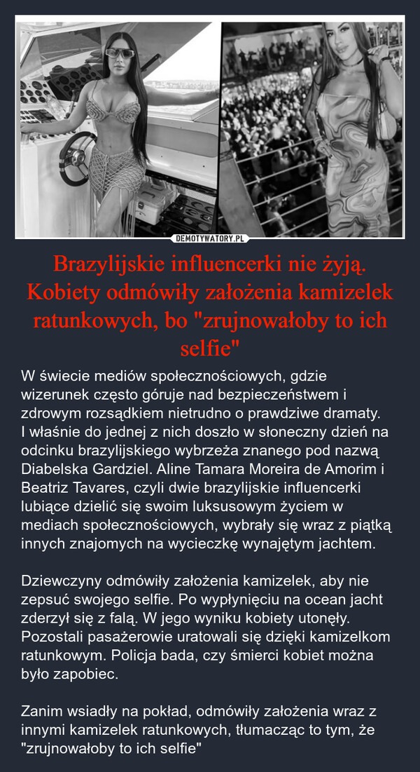 Brazylijskie influencerki nie żyją. Kobiety odmówiły założenia kamizelek ratunkowych, bo "zrujnowałoby to ich selfie" – W świecie mediów społecznościowych, gdzie wizerunek często góruje nad bezpieczeństwem i zdrowym rozsądkiem nietrudno o prawdziwe dramaty. I właśnie do jednej z nich doszło w słoneczny dzień na odcinku brazylijskiego wybrzeża znanego pod nazwą Diabelska Gardziel. Aline Tamara Moreira de Amorim i Beatriz Tavares, czyli dwie brazylijskie influencerki lubiące dzielić się swoim luksusowym życiem w mediach społecznościowych, wybrały się wraz z piątką innych znajomych na wycieczkę wynajętym jachtem.Dziewczyny odmówiły założenia kamizelek, aby nie zepsuć swojego selfie. Po wypłynięciu na ocean jacht zderzył się z falą. W jego wyniku kobiety utonęły. Pozostali pasażerowie uratowali się dzięki kamizelkom ratunkowym. Policja bada, czy śmierci kobiet można było zapobiec.Zanim wsiadły na pokład, odmówiły założenia wraz z innymi kamizelek ratunkowych, tłumacząc to tym, że "zrujnowałoby to ich selfie" 