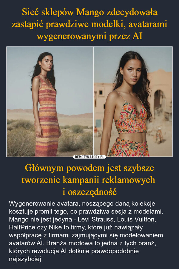 Głównym powodem jest szybsze tworzenie kampanii reklamowych i oszczędność – Wygenerowanie avatara, noszącego daną kolekcje kosztuje promil tego, co prawdziwa sesja z modelami. Mango nie jest jedyna - Levi Strauss, Louis Vuitton, HalfPrice czy Nike to firmy, które już nawiązały współpracę z firmami zajmującymi się modelowaniem avatarów AI. Branża modowa to jedna z tych branż, których rewolucja AI dotknie prawdopodobnie najszybciej 