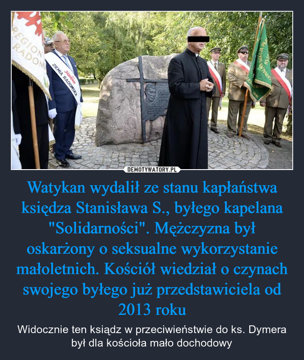 Watykan wydalił ze stanu kapłaństwa księdza Stanisława S., byłego kapelana "Solidarności". Mężczyzna był oskarżony o seksualne wykorzystanie małoletnich. Kościół wiedział o czynach swojego byłego już przedstawiciela od 2013 roku – Widocznie ten ksiądz w przeciwieństwie do ks. Dymera był dla kościoła mało dochodowy REGIONRADOMZIEMIA RADOMSKACONLAYCIONALNA2016