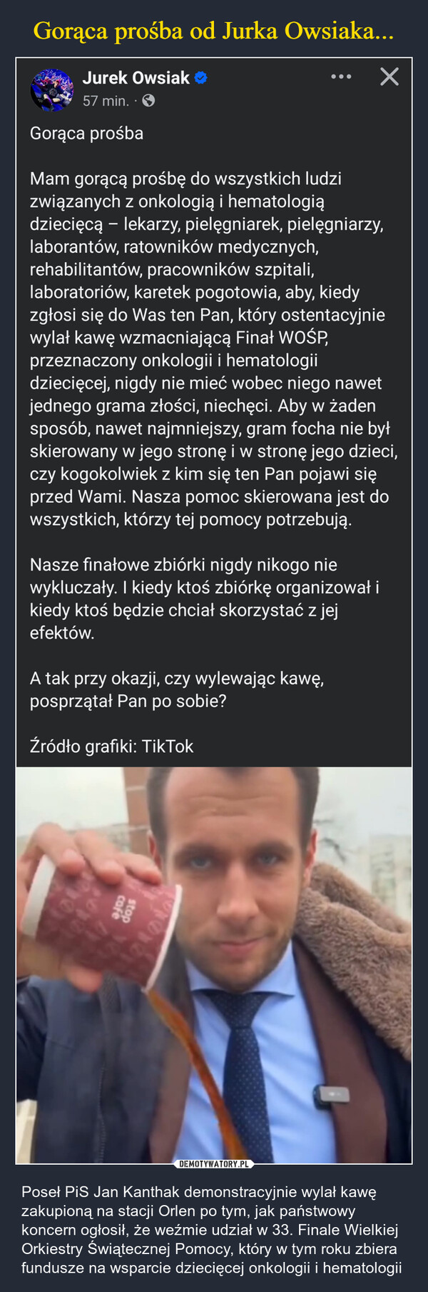  – Poseł PiS Jan Kanthak demonstracyjnie wylał kawę zakupioną na stacji Orlen po tym, jak państwowy koncern ogłosił, że weźmie udział w 33. Finale Wielkiej Orkiestry Świątecznej Pomocy, który w tym roku zbiera fundusze na wsparcie dziecięcej onkologii i hematologii Jurek Owsiak ❤57 min..Gorąca prośbaMam gorącą prośbę do wszystkich ludzizwiązanych z onkologią i hematologią-dziecięcą – lekarzy, pielęgniarek, pielęgniarzy,laborantów, ratowników medycznych,rehabilitantów, pracowników szpitali,laboratoriów, karetek pogotowia, aby, kiedyzgłosi się do Was ten Pan, który ostentacyjniewylał kawę wzmacniającą Finał WOŚP,przeznaczony onkologii i hematologiidziecięcej, nigdy nie mieć wobec niego nawetjednego grama złości, niechęci. Aby w żadensposób, nawet najmniejszy, gram focha nie byłskierowany w jego stronę i w stronę jego dzieci,czy kogokolwiek z kim się ten Pan pojawi sięprzed Wami. Nasza pomoc skierowana jest dowszystkich, którzy tej pomocy potrzebują.Nasze finałowe zbiórki nigdy nikogo niewykluczały. I kiedy ktoś zbiórkę organizował ikiedy ktoś będzie chciał skorzystać z jejefektów.A tak przy okazji, czy wylewając kawę,posprzątał Pan po sobie?Źródło grafiki: TikTokcafestop味の