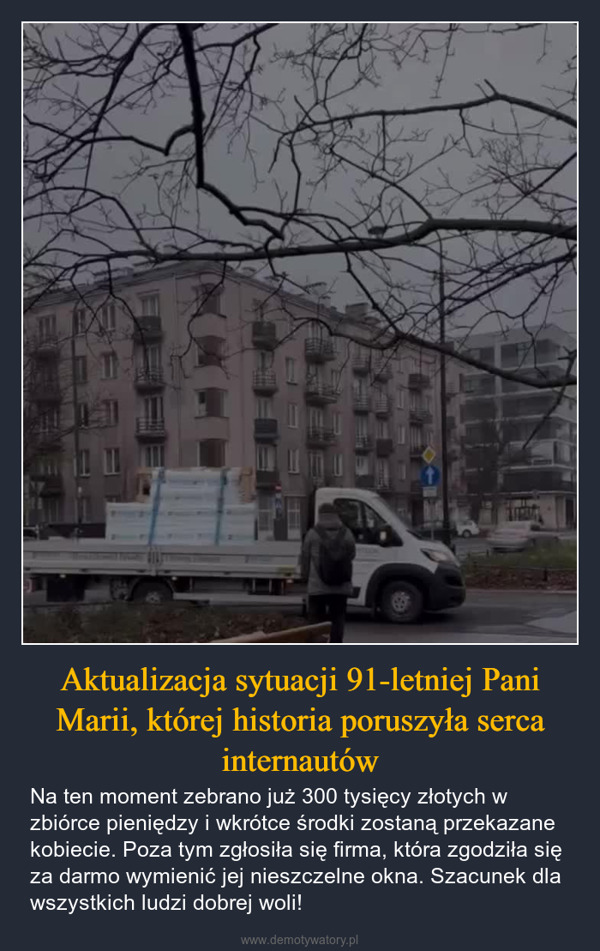 Aktualizacja sytuacji 91-letniej Pani Marii, której historia poruszyła serca internautów – Na ten moment zebrano już 300 tysięcy złotych w zbiórce pieniędzy i wkrótce środki zostaną przekazane kobiecie. Poza tym zgłosiła się firma, która zgodziła się za darmo wymienić jej nieszczelne okna. Szacunek dla wszystkich ludzi dobrej woli! ⑥goniec.pl@petecki.eu