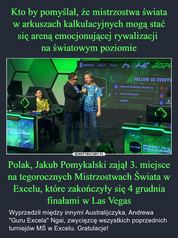 Polak, Jakub Pomykalski zajął 3. miejsce na tegorocznych Mistrzostwach Świata w Excelu, które zakończyły się 4 grudnia finałami w Las Vegas – Wyprzedził między innymi Australijczyka, Andrewa "Guru Excela" Ngai, zwycięzcę wszystkich poprzednich turniejów MŚ w Excelu. Gratulacje! ОПЕПMICROSOFT EXCELWORLD CHAMPIONSHIPEXCEL ESPORTS pSheetcast Order.cosigmaNEW 2024XCEL ESPORTSEGAFOLLOW US EVERYVin Financial Modeling World Cup@msexcelesportsX @FMWC_ОПЕПEUREKAERSONUMICMEN WORLD CHAMPIONMICROSOFT EXCELEXCEL ESPORTS BPMWC