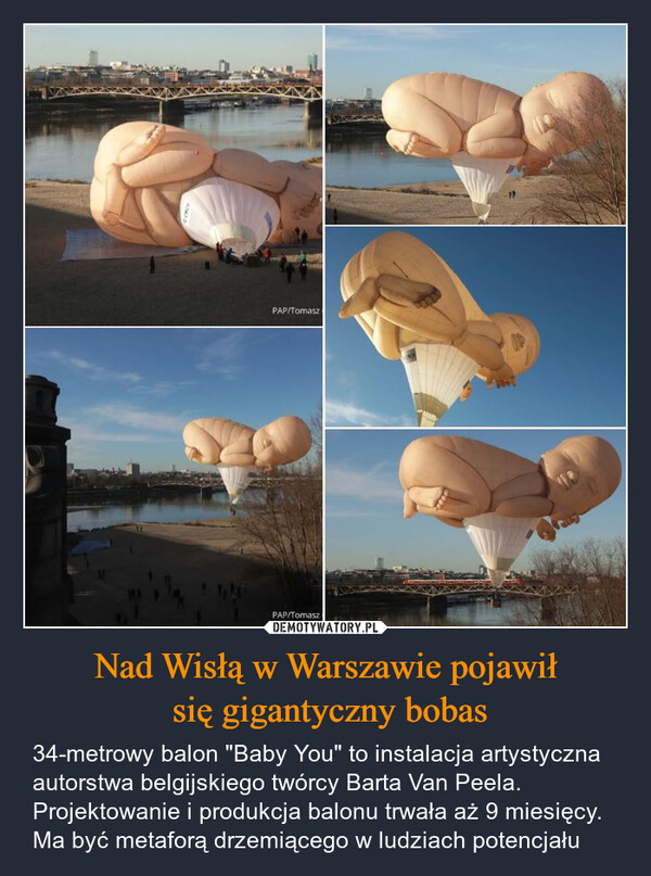 Nad Wisłą w Warszawie pojawił się gigantyczny bobas – 34-metrowy balon "Baby You" to instalacja artystyczna autorstwa belgijskiego twórcy Barta Van Peela. Projektowanie i produkcja balonu trwała aż 9 miesięcy. Ma być metaforą drzemiącego w ludziach potencjału PAP/TomaszPAP/Tomasz