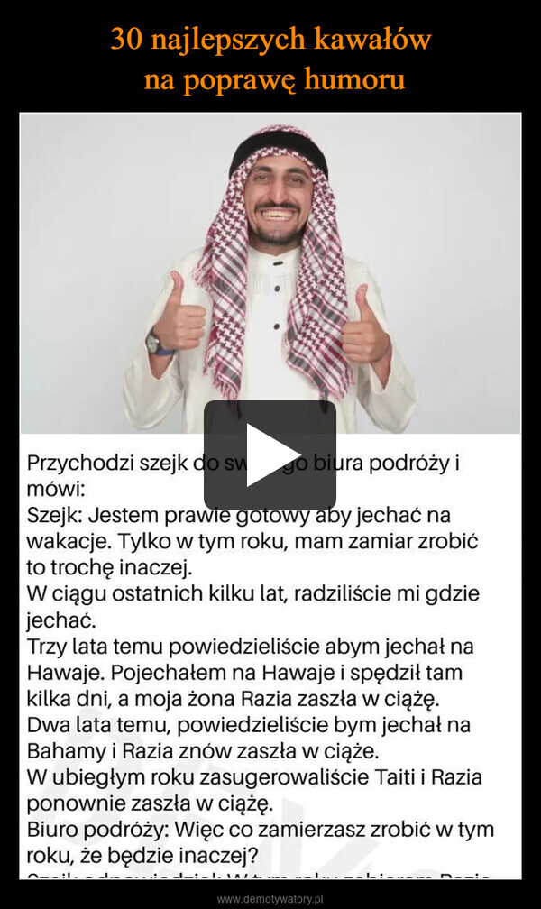  –  Przychodzi szejk do swojego biura podróży imówi:Szejk: Jestem prawie gotowy aby jechać nawakacje. Tylko w tym roku, mam zamiar zrobićto trochę inaczej.W ciągu ostatnich kilku lat, radziliście mi gdziejechać.Trzy lata temu powiedzieliście abym jechał naHawaje. Pojechałem na Hawaje i spędził tamkilka dni, a moja żona Razia zaszła w ciążę.Dwa lata temu, powiedzieliście bym jechał naBahamy i Razia znów zaszła w ciąże.W ubiegłym roku zasugerowaliście Taiti i Raziaponownie zaszła w ciążę.Biuro podróży: Więc co zamierzasz zrobić w tymroku, że będzie inaczej?