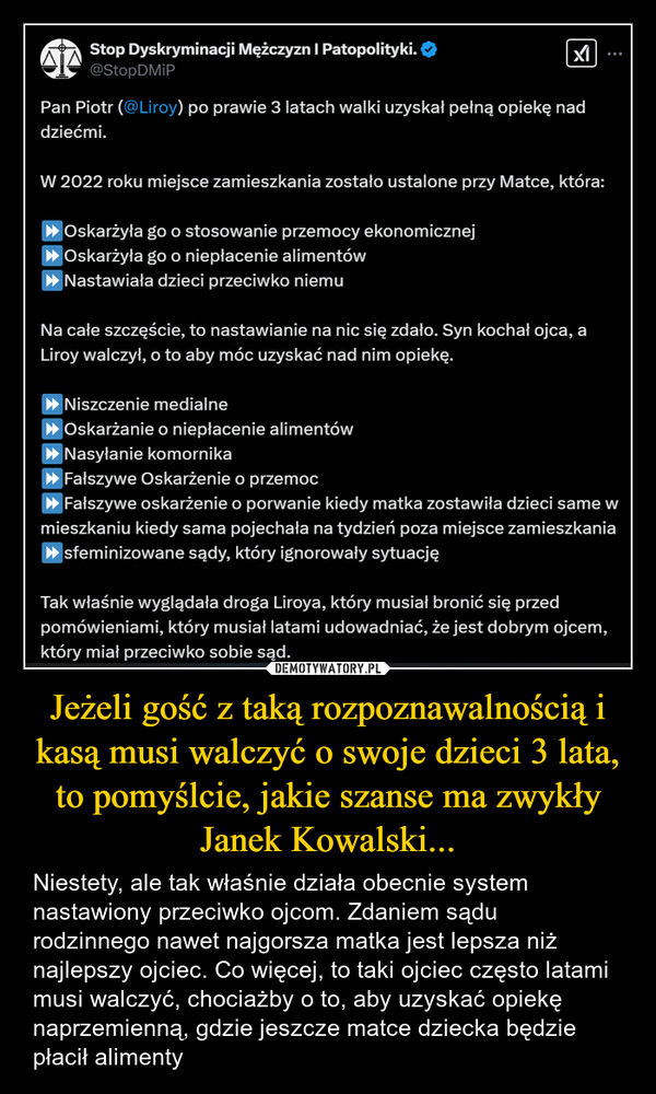 Jeżeli gość z taką rozpoznawalnością i kasą musi walczyć o swoje dzieci 3 lata, to pomyślcie, jakie szanse ma zwykły Janek Kowalski... – Niestety, ale tak właśnie działa obecnie system nastawiony przeciwko ojcom. Zdaniem sądu rodzinnego nawet najgorsza matka jest lepsza niż najlepszy ojciec. Co więcej, to taki ojciec często latami musi walczyć, chociażby o to, aby uzyskać opiekę naprzemienną, gdzie jeszcze matce dziecka będzie płacił alimenty Stop Dyskryminacji Mężczyzn | Patopolityki.@StopDMiPPan Piotr (@Liroy) po prawie 3 latach walki uzyskał pełną opiekę naddziećmi.W 2022 roku miejsce zamieszkania zostało ustalone przy Matce, która:►Oskarżyła go o stosowanie przemocy ekonomicznej►Oskarżyła go o niepłacenie alimentów► Nastawiała dzieci przeciwko niemuNa całe szczęście, to nastawianie na nic się zdało. Syn kochał ojca, aLiroy walczył, o to aby móc uzyskać nad nim opiekę.►Niszczenie medialne▸ Oskarżanie o niepłacenie alimentów► Nasyłanie komornika►Fałszywe Oskarżenie o przemoc►Fałszywe oskarżenie o porwanie kiedy matka zostawiła dzieci same wmieszkaniu kiedy sama pojechała na tydzień poza miejsce zamieszkania▶sfeminizowane sądy, który ignorowały sytuacjęTak właśnie wyglądała droga Liroya, który musiał bronić się przedpomówieniami, który musiał latami udowadniać, że jest dobrym ojcem,który miał przeciwko sobie sąd.