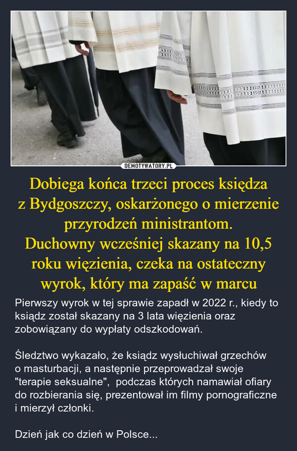 Dobiega końca trzeci proces księdza z Bydgoszczy, oskarżonego o mierzenie przyrodzeń ministrantom.Duchowny wcześniej skazany na 10,5 roku więzienia, czeka na ostateczny wyrok, który ma zapaść w marcu – Pierwszy wyrok w tej sprawie zapadł w 2022 r., kiedy to ksiądz został skazany na 3 lata więzienia oraz zobowiązany do wypłaty odszkodowań. Śledztwo wykazało, że ksiądz wysłuchiwał grzechów o masturbacji, a następnie przeprowadzał swoje "terapie seksualne",  podczas których namawiał ofiary do rozbierania się, prezentował im filmy pornograficzne i mierzył członki. Dzień jak co dzień w Polsce... 
