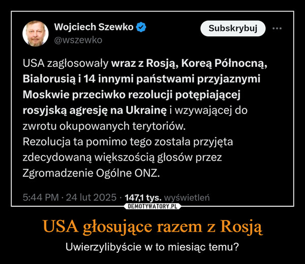 USA głosujące razem z Rosją – Uwierzylibyście w to miesiąc temu? Wojciech Szewko@wszewkoSubskrybujUSA zagłosowały wraz z Rosją, Koreą Północną,Białorusią i 14 innymi państwami przyjaznymiMoskwie przeciwko rezolucji potępiającejrosyjską agresję na Ukrainę i wzywającej dozwrotu okupowanych terytoriów.Rezolucja ta pomimo tego została przyjętazdecydowaną większością głosów przezZgromadzenie Ogólne ONZ.5:44 PM - 24 lut 2025 147,1 tys. wyświetleń.
