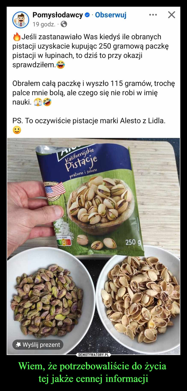 Wiem, że potrzebowaliście do życia tej jakże cennej informacji –  Pomysłodawcy ❤. Obserwuj19 godz.Jeśli zastanawiało Was kiedyś ile obranychpistacji uzyskacie kupując 250 gramową paczkępistacji w łupinach, to dziś to przy okazjisprawdziłem.Obrałem całą paczkę i wyszło 115 gramów, trochępalce mnie bolą, ale czego się nie robi w imięnauki.PS. To oczywiście pistacje marki Alesto z Lidla.AKalifornijskiePistacjeprażone i solone**Wyślij prezentEachNUTRI-SCORE250 g