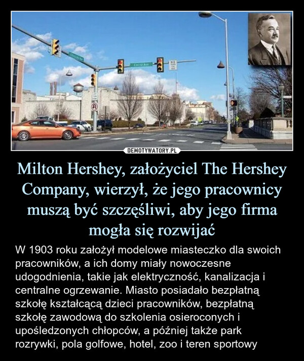 Milton Hershey, założyciel The Hershey Company, wierzył, że jego pracownicy muszą być szczęśliwi, aby jego firma mogła się rozwijać – W 1903 roku założył modelowe miasteczko dla swoich pracowników, a ich domy miały nowoczesne udogodnienia, takie jak elektryczność, kanalizacja i centralne ogrzewanie. Miasto posiadało bezpłatną szkołę kształcącą dzieci pracowników, bezpłatną szkołę zawodową do szkolenia osieroconych i upośledzonych chłopców, a później także park rozrywki, pola golfowe, hotel, zoo i teren sportowy W 1903 roku założył modelowe miasteczko dla swoich pracowników, a ich domy miały nowoczesne udogodnienia, takie jak elektryczność, kanalizacja i centralne ogrzewanie. Miasto posiadało bezpłatną szkołę kształcącą dzieci pracowników, bezpłatną szkołę zawodową do szkolenia osieroconych i upośledzonych chłopców, a później także park rozrywki, pola golfowe, hotel, zoo i teren sportowy
